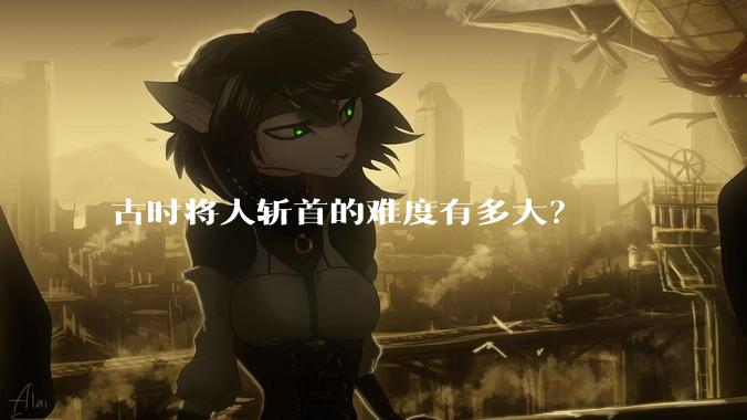 古时将人斩首的难度有多大?