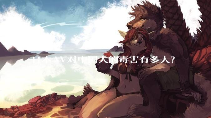 日本AV对中国人的毒害有多大?