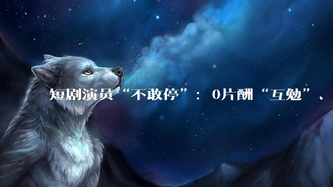 短剧演员“不敢停”：0片酬“互勉”、爆款垄断与日薪100元的生存实录_林溪_行业_作品