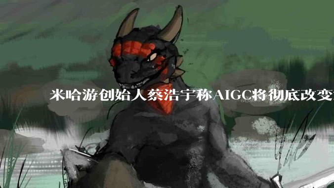 米哈游创始人蔡浩宇称AIGC将彻底改变游戏行业,游戏创造只属于顶尖团队,普通开发者建议转行,如何理解?