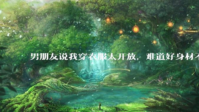 男朋友说我穿衣服太开放，难道好身材不应该显示出来吗？